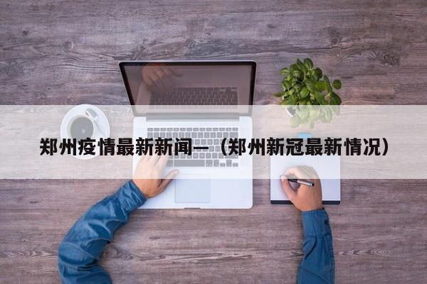 郑州疫情最新新闻—（郑州新冠最新情况）