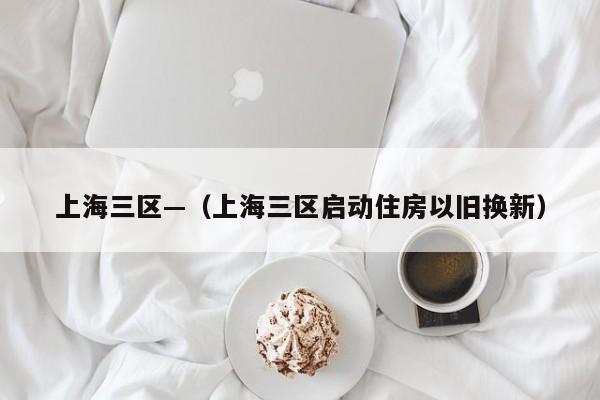 上海三区—（上海三区启动住房以旧换新）