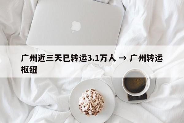 广州近三天已转运3.1万人 → 广州转运枢纽