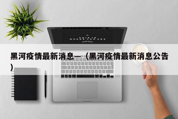 黑河疫情最新消息—（黑河疫情最新消息公告）