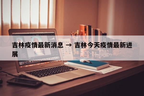 吉林疫情最新消息 → 吉林今天疫情最新进展