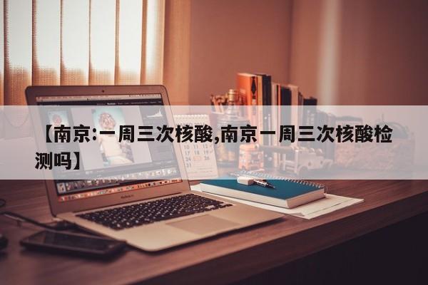 【南京:一周三次核酸,南京一周三次核酸检测吗】