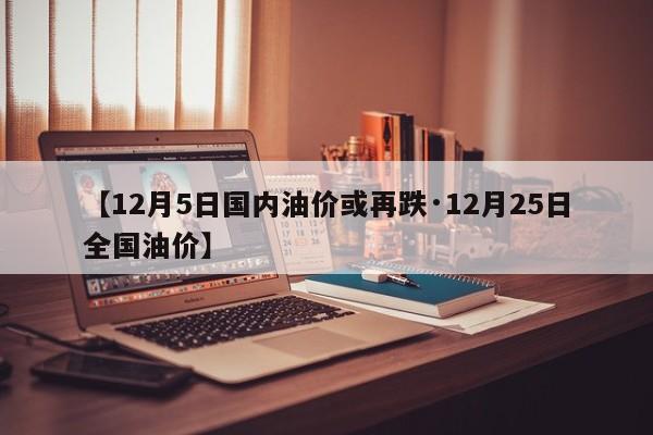【12月5日国内油价或再跌·12月25日全国油价】
