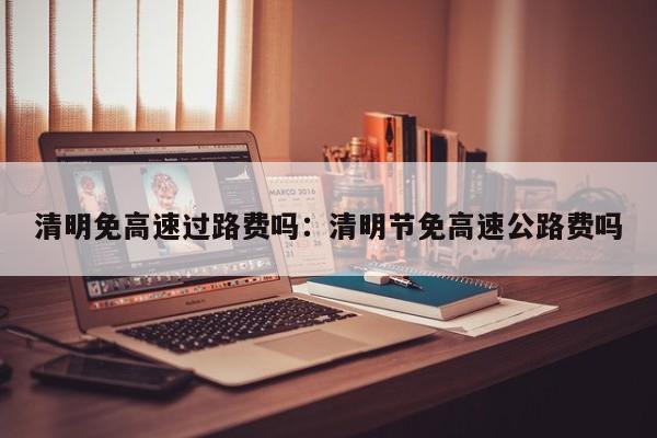 清明免高速过路费吗:清明节免高速公路费吗