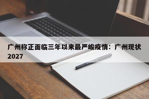 广州称正面临三年以来最严峻疫情：广州现状2027