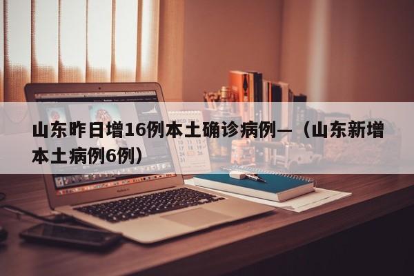 山东昨日增16例本土确诊病例—（山东新增本土病例6例）