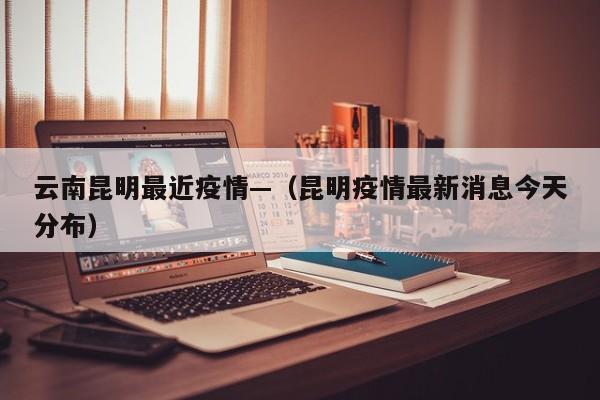 云南昆明最近疫情—（昆明疫情最新消息今天分布）