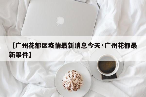 【广州花都区疫情最新消息今天·广州花都最新事件】