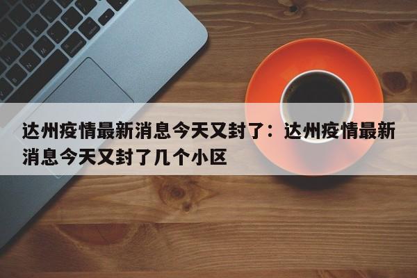 达州疫情最新消息今天又封了：达州疫情最新消息今天又封了几个小区