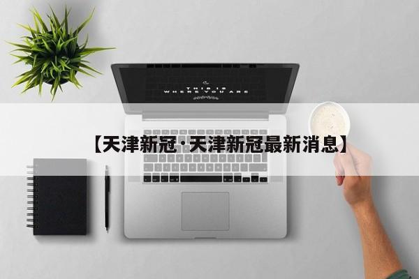 【天津新冠·天津新冠最新消息】