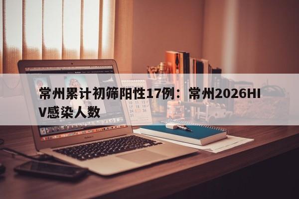 常州累计初筛阳性17例：常州2026HIV感染人数
