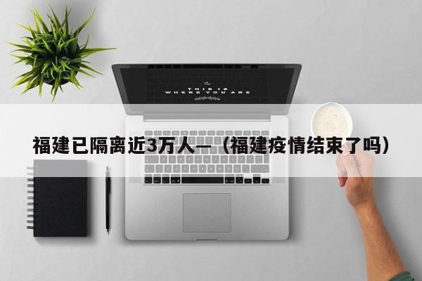 福建已隔离近3万人—（福建疫情结束了吗）