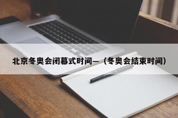 北京冬奥会闭幕式时间—（冬奥会结束时间）