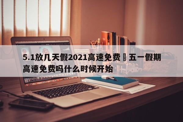 5.1放几天假2021高速免费›五一假期高速免费吗什么时候开始