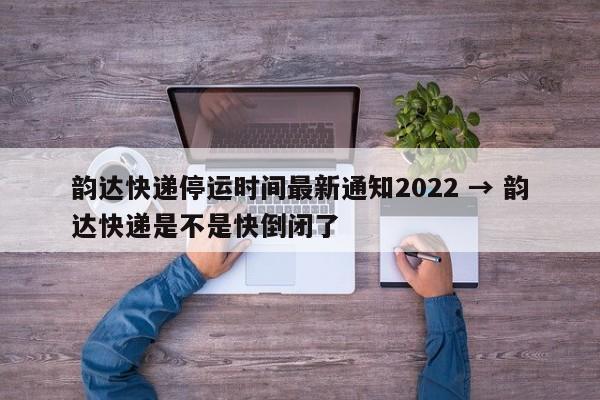 韵达快递停运时间最新通知2022 → 韵达快递是不是快倒闭了