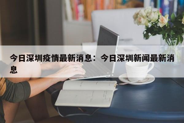 今日深圳疫情最新消息：今日深圳新闻最新消息