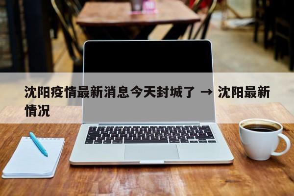 沈阳疫情最新消息今天封城了 → 沈阳最新情况