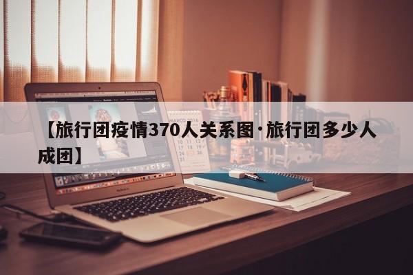 【旅行团疫情370人关系图·旅行团多少人成团】