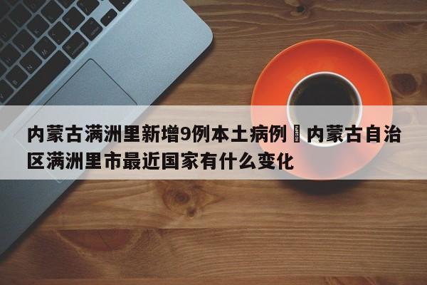 内蒙古满洲里新增9例本土病例›内蒙古自治区满洲里市最近国家有什么变化