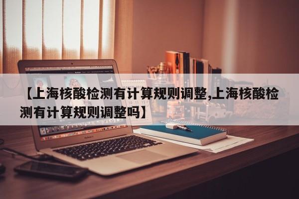 【上海核酸检测有计算规则调整,上海核酸检测有计算规则调整吗】