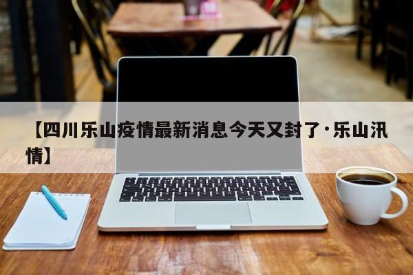 【四川乐山疫情最新消息今天又封了·乐山汛情】