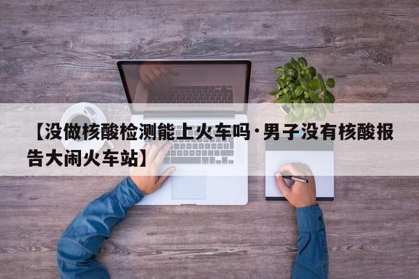 【没做核酸检测能上火车吗·男子没有核酸报告大闹火车站】