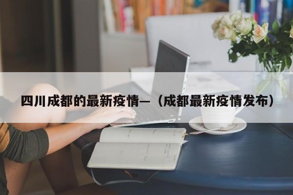 四川成都的最新疫情—（成都最新疫情发布）
