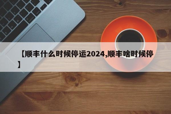 【顺丰什么时候停运2024,顺丰啥时候停】