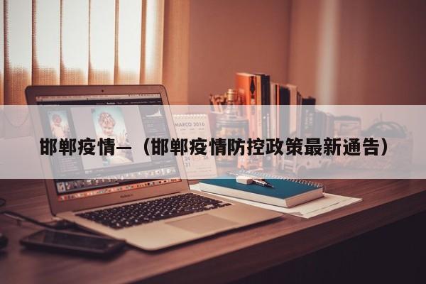 邯郸疫情—（邯郸疫情防控政策最新通告）