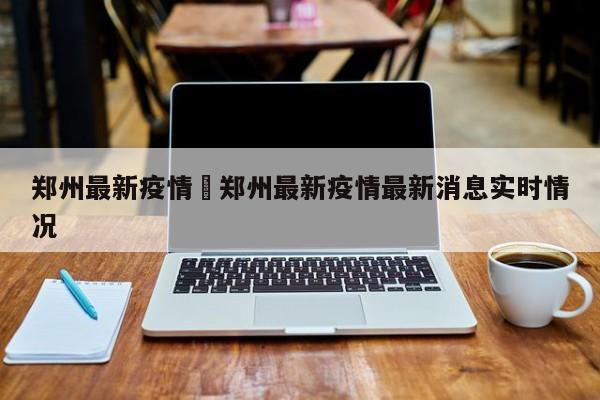 郑州最新疫情›郑州最新疫情最新消息实时情况