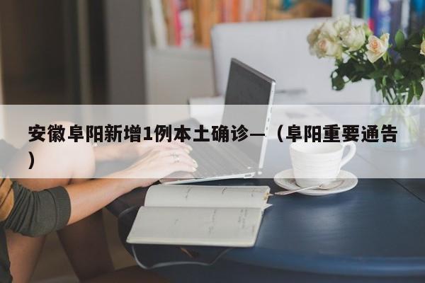 安徽阜阳新增1例本土确诊—（阜阳重要通告）