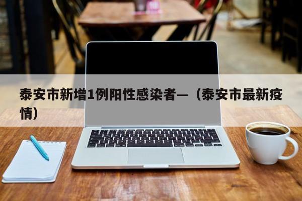 泰安市新增1例阳性感染者—（泰安市最新疫情）