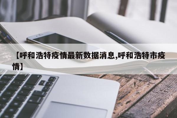 【呼和浩特疫情最新数据消息,呼和浩特市疫情】