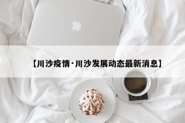 【川沙疫情·川沙发展动态最新消息】