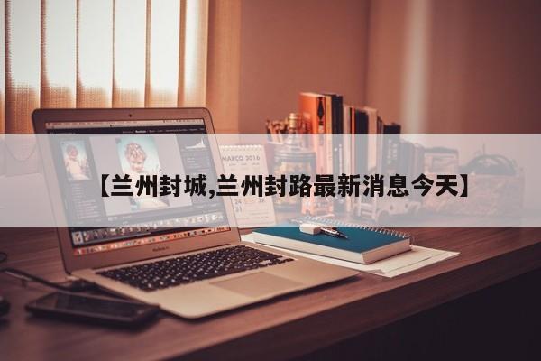 【兰州封城,兰州封路最新消息今天】