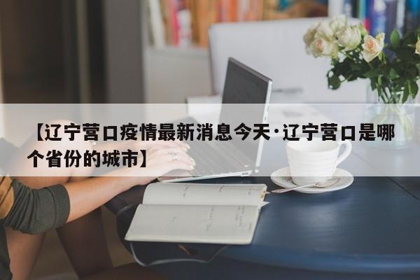 【辽宁营口疫情最新消息今天·辽宁营口是哪个省份的城市】