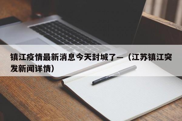 镇江疫情最新消息今天封城了—（江苏镇江突发新闻详情）