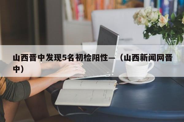 山西晋中发现5名初检阳性—（山西新闻网晋中）