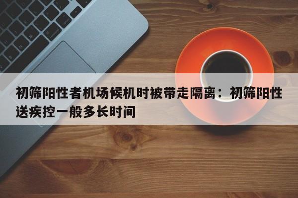 初筛阳性者机场候机时被带走隔离：初筛阳性送疾控一般多长时间