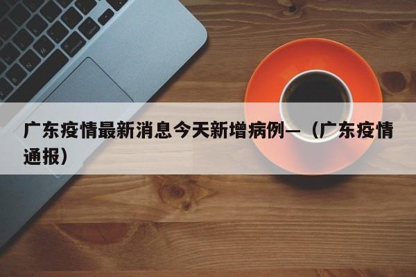 广东疫情最新消息今天新增病例—（广东疫情通报）