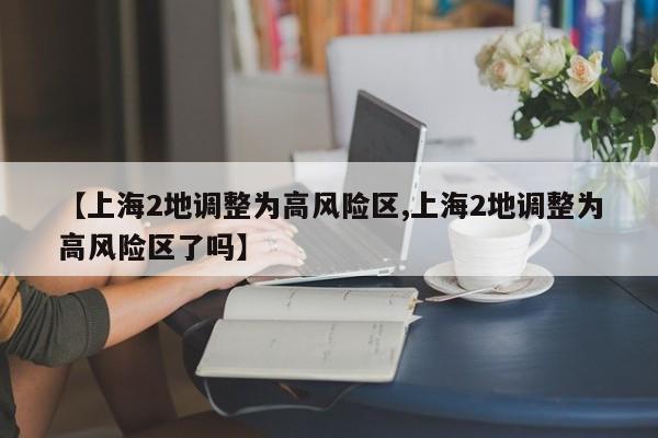 【上海2地调整为高风险区,上海2地调整为高风险区了吗】