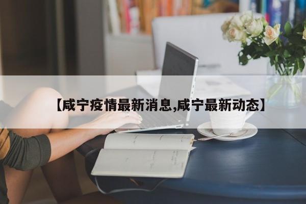 【咸宁疫情最新消息,咸宁最新动态】