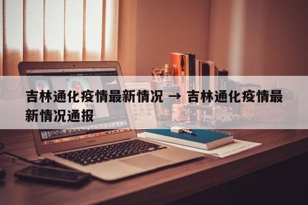 吉林通化疫情最新情况 → 吉林通化疫情最新情况通报