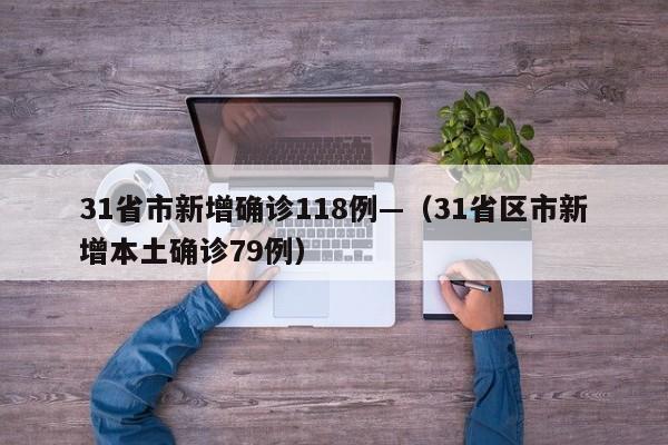 31省市新增确诊118例—（31省区市新增本土确诊79例）