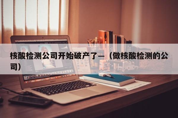 核酸检测公司开始破产了—（做核酸检测的公司）