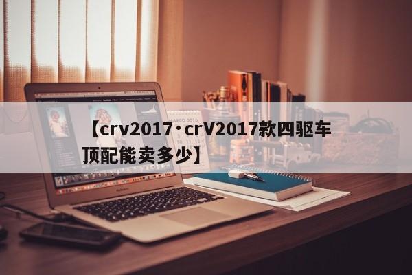 【crv2017·crV2017款四驱车顶配能卖多少】