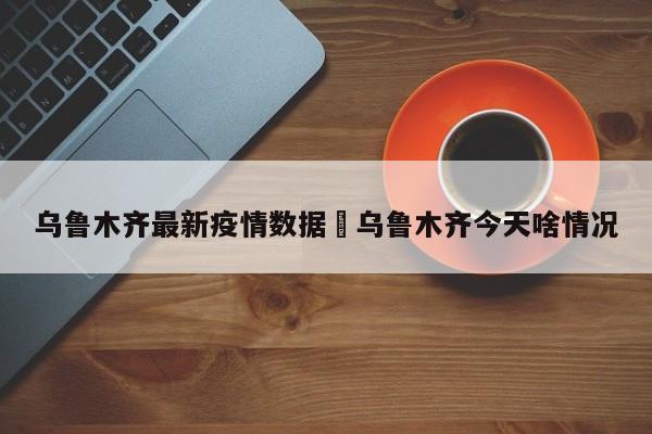 乌鲁木齐最新疫情数据›乌鲁木齐今天啥情况