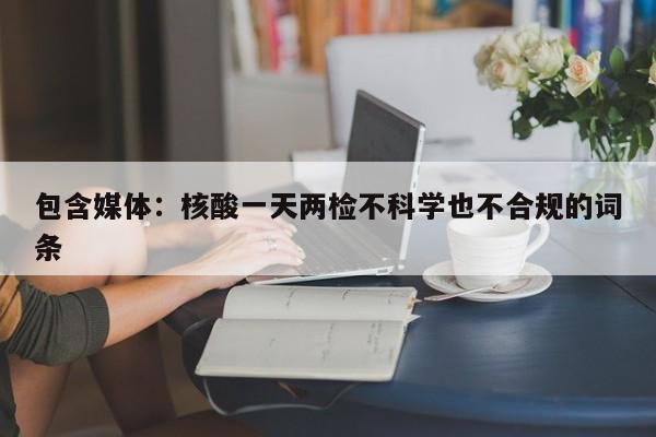 包含媒体：核酸一天两检不科学也不合规的词条