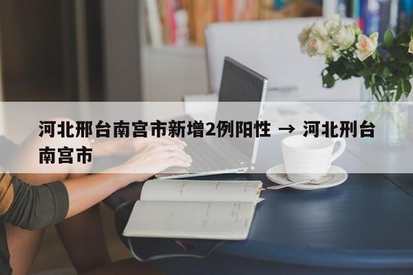 河北邢台南宫市新增2例阳性 → 河北刑台南宫市