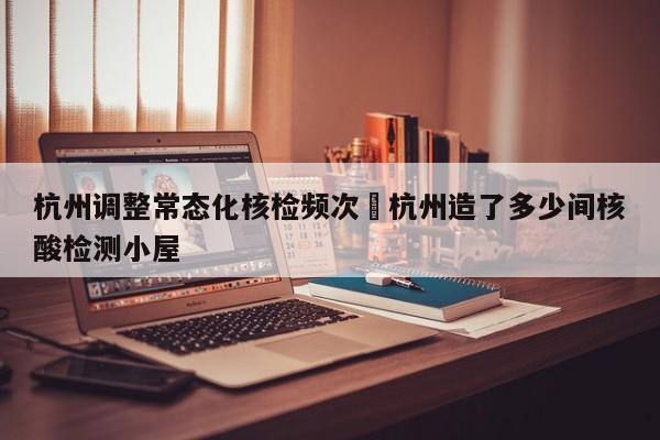 杭州调整常态化核检频次›杭州造了多少间核酸检测小屋